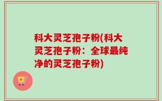 科大灵芝孢子粉(科大灵芝孢子粉：全球最纯净的灵芝孢子粉)