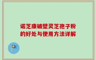 诺芝康破壁灵芝孢子粉的好处与使用方法详解