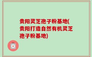 贵阳灵芝孢子粉基地(贵阳打造自然有机灵芝孢子粉基地)