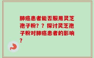 肺癌患者能否服用灵芝孢子粉？？探讨灵芝孢子粉对肺癌患者的影响？