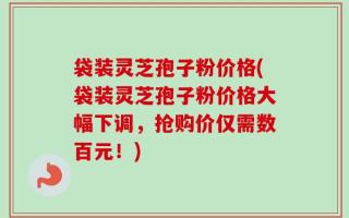 袋装灵芝孢子粉价格(袋装灵芝孢子粉价格大幅下调，抢购价仅需数百元！)