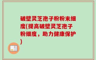 破壁灵芝孢子粉粉末细度(提高破壁灵芝孢子粉细度，助力健康保护)