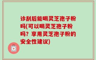 诊刮后能喝灵芝孢子粉吗(可以喝灵芝孢子粉吗？享用灵芝孢子粉的安全性建议)