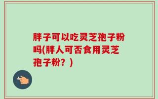胖子可以吃灵芝孢子粉吗(胖人可否食用灵芝孢子粉？)