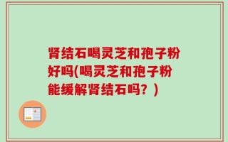 肾结石喝灵芝和孢子粉好吗(喝灵芝和孢子粉能缓解肾结石吗？)