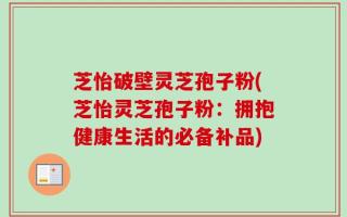 芝怡破壁灵芝孢子粉(芝怡灵芝孢子粉：拥抱健康生活的必备补品)