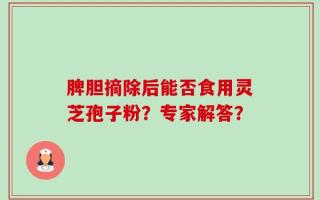脾胆摘除后能否食用灵芝孢子粉？专家解答？
