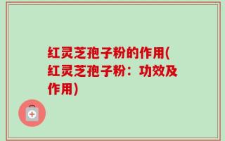 红灵芝孢子粉的作用(红灵芝孢子粉：功效及作用)
