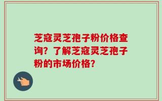 芝寇灵芝孢子粉价格查询？了解芝寇灵芝孢子粉的市场价格？