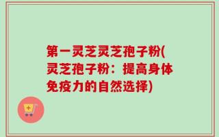 第一灵芝灵芝孢子粉(灵芝孢子粉：提高身体免疫力的自然选择)