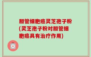 胆管细胞癌灵芝孢子粉(灵芝孢子粉对胆管细胞癌具有治疗作用)