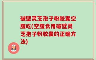 破壁灵芝孢子粉胶囊空腹吃(空腹食用破壁灵芝孢子粉胶囊的正确方法)