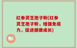 红参灵芝孢子粉(红参灵芝孢子粉，增强免疫力，促进健康成长)