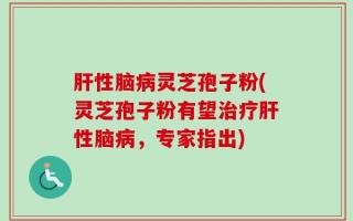 肝性脑病灵芝孢子粉(灵芝孢子粉有望治疗肝性脑病，专家指出)