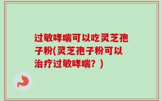过敏哮喘可以吃灵芝孢子粉(灵芝孢子粉可以治疗过敏哮喘？)