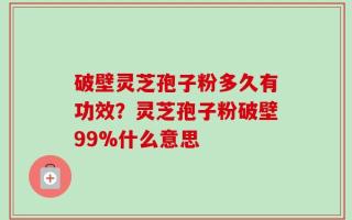 破壁灵芝孢子粉多久有功效？灵芝孢子粉破壁99%什么意思