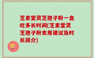 芝素堂灵芝孢子粉一盒吃多长时间(芝素堂灵芝孢子粉食用建议及时长简介)