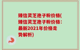 臻信灵芝孢子粉价格(臻信灵芝孢子粉价格：最新2021年价格走势解析)