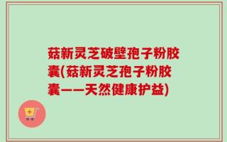 菇新灵芝破壁孢子粉胶囊(菇新灵芝孢子粉胶囊——天然健康护益)