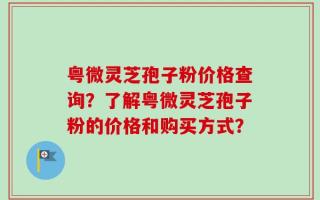 粤微灵芝孢子粉价格查询？了解粤微灵芝孢子粉的价格和购买方式？