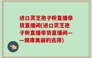 进口灵芝孢子粉直播带货直播间(进口灵芝孢子粉直播带货直播间——健康美丽的选择)