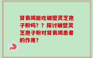 肾衰竭能吃破壁灵芝孢子粉吗？？探讨破壁灵芝孢子粉对肾衰竭患者的作用？