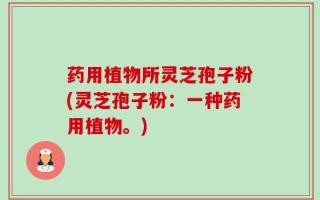 药用植物所灵芝孢子粉(灵芝孢子粉：一种药用植物。)