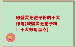 破壁灵芝孢子粉的十大作用(破壁灵芝孢子粉：十大效用盘点)