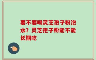 要不要喝灵芝孢子粉泡水？灵芝孢子粉能不能长期吃