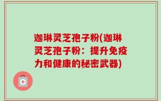 迦琳灵芝孢子粉(迦琳灵芝孢子粉：提升免疫力和健康的秘密武器)