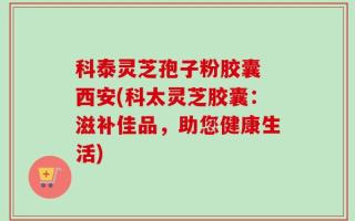 科泰灵芝孢子粉胶囊 西安(科太灵芝胶囊：滋补佳品，助您健康生活)