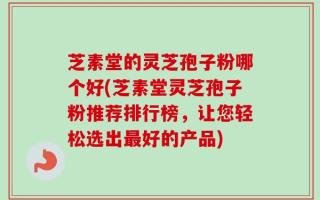 芝素堂的灵芝孢子粉哪个好(芝素堂灵芝孢子粉推荐排行榜，让您轻松选出最好的产品)