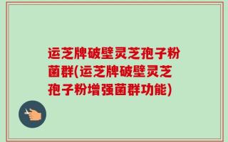 运芝牌破壁灵芝孢子粉菌群(运芝牌破壁灵芝孢子粉增强菌群功能)