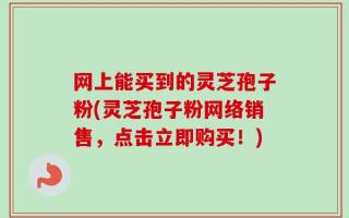 网上能买到的灵芝孢子粉(灵芝孢子粉网络销售，点击立即购买！)