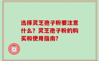 选择灵芝孢子粉要注意什么？灵芝孢子粉的购买和使用指南？