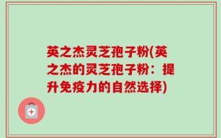 英之杰灵芝孢子粉(英之杰的灵芝孢子粉：提升免疫力的自然选择)