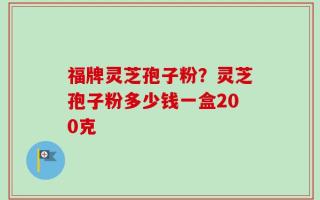 福牌灵芝孢子粉？灵芝孢子粉多少钱一盒200克