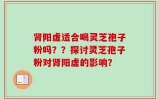 肾阳虚适合喝灵芝孢子粉吗？？探讨灵芝孢子粉对肾阳虚的影响？