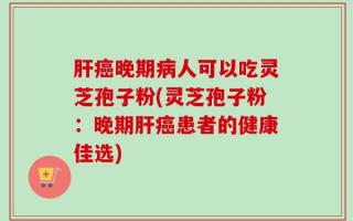 肝癌晚期病人可以吃灵芝孢子粉(灵芝孢子粉：晚期肝癌患者的健康佳选)