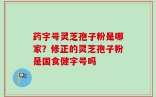 药字号灵芝孢子粉是哪家？修正的灵芝孢子粉是国食健字号吗