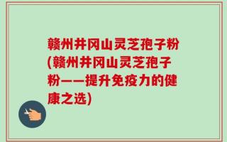 赣州井冈山灵芝孢子粉(赣州井冈山灵芝孢子粉——提升免疫力的健康之选)