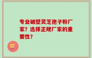 专业破壁灵芝孢子粉厂家？选择正规厂家的重要性？