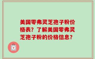 美国零弗灵芝孢子粉价格表？了解美国零弗灵芝孢子粉的价格信息？