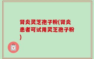 肾炎灵芝孢子粉(肾炎患者可试用灵芝孢子粉)