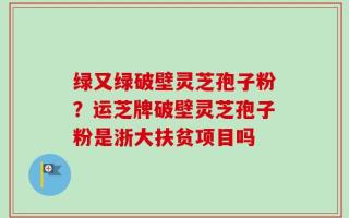 绿又绿破壁灵芝孢子粉？运芝牌破壁灵芝孢子粉是浙大扶贫项目吗