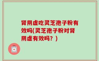 肾阴虚吃灵芝孢子粉有效吗(灵芝孢子粉对肾阴虚有效吗？)