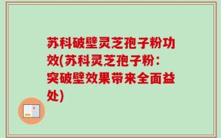 苏科破壁灵芝孢子粉功效(苏科灵芝孢子粉：突破壁效果带来全面益处)