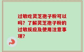 过敏吃灵芝孢子粉可以吗？了解灵芝孢子粉的过敏反应及使用注意事项？