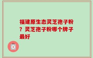 福建原生态灵芝孢子粉？灵芝孢子粉哪个牌子最好