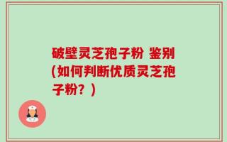 破壁灵芝孢子粉 鉴别(如何判断优质灵芝孢子粉？)